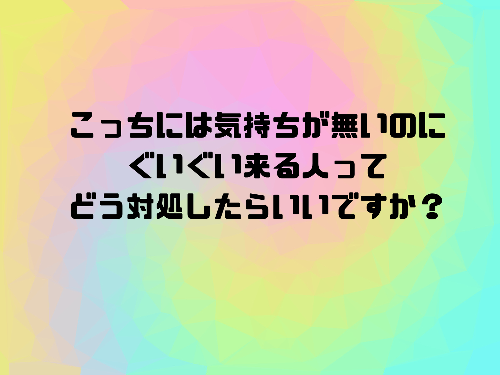 こっちには気持ちが無いのにぐいぐい来る人ってどう対処したらいいですか