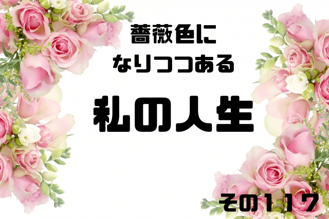 薔薇色になりつつある私の人生その117