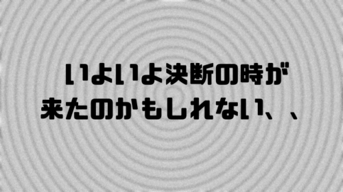 いよいよ決断の時が来たのかもしれない