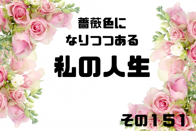 薔薇色になりつつある私の人生その151
