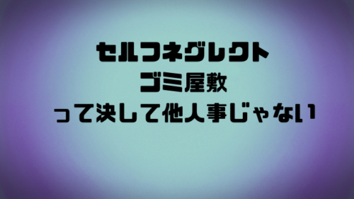 セルフネグレクトゴミ屋敷って決して他人事じゃない