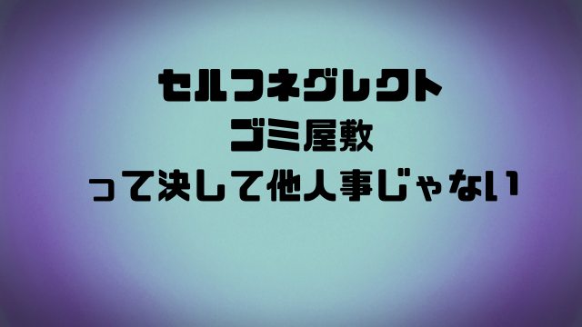セルフネグレクトゴミ屋敷って決して他人事じゃない