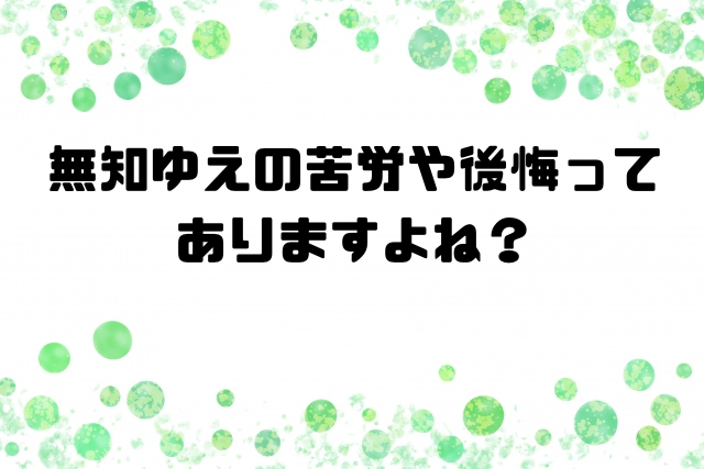 無知ゆえの苦労や後悔ってありますよね