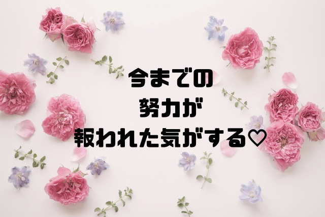 今までの努力が報われた気がする